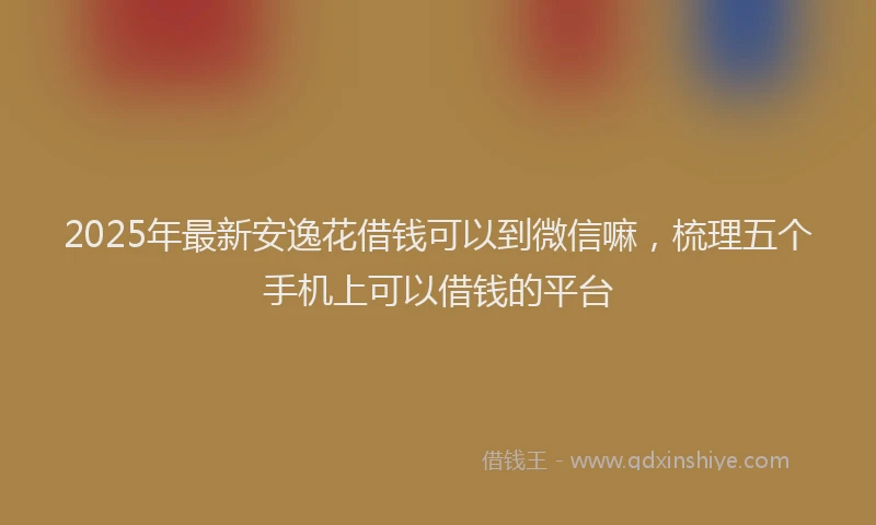 2025年最新安逸花借钱可以到微信嘛，梳理五个手机上可以借钱的平台