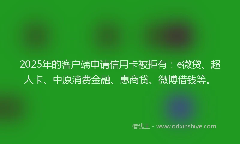 2025年的客户端申请信用卡被拒有：e微贷、超人卡、中原消费金融、惠商贷、微博借钱等。