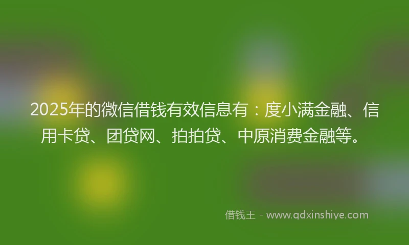2025年的微信借钱有效信息有：度小满金融、信用卡贷、团贷网、拍拍贷、中原消费金融等。