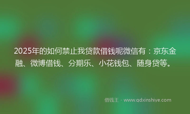 2025年的如何禁止我贷款借钱呢微信有：京东金融、微博借钱、分期乐、小花钱包、随身贷等。