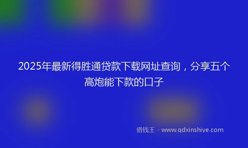2025年最新得胜通贷款下载网址查询，分享五个高炮能下款的口子