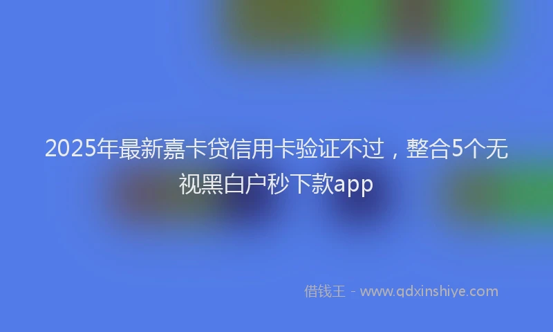 2025年最新嘉卡贷信用卡验证不过，整合5个无视黑白户秒下款app