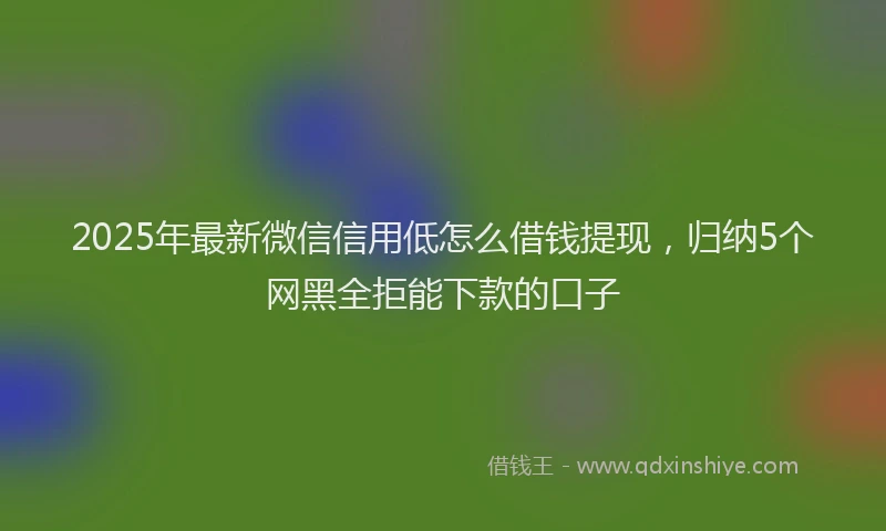 2025年最新微信信用低怎么借钱提现，归纳5个网黑全拒能下款的口子