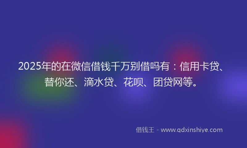 2025年的在微信借钱千万别借吗有：信用卡贷、替你还、滴水贷、花呗、团贷网等。