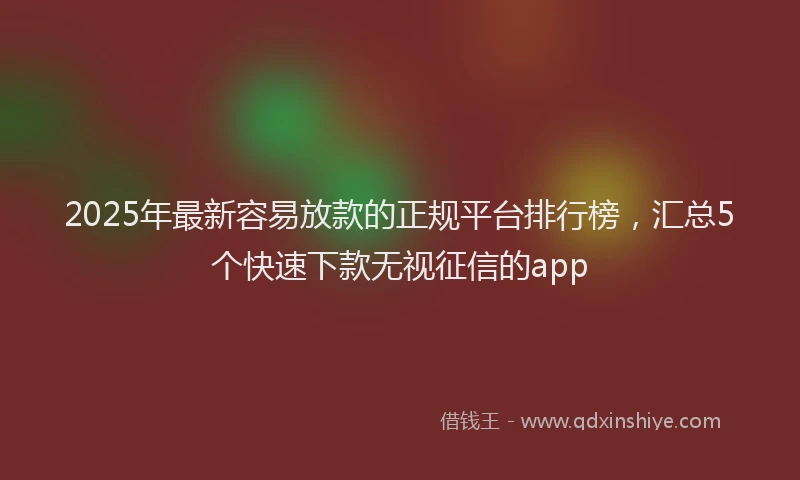 2025年最新容易放款的正规平台排行榜，汇总5个快速下款无视征信的app