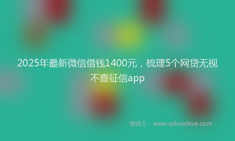 2025年最新微信借钱1400元，梳理5个网贷无视不查征信app