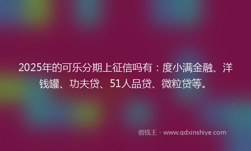 2025年的可乐分期上征信吗有：度小满金融、洋钱罐、功夫贷、51人品贷、微粒贷等。