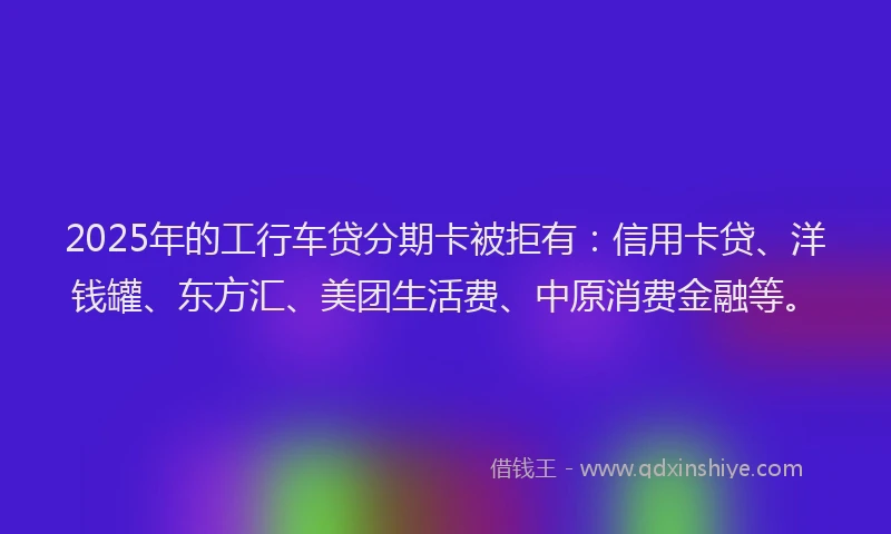 2025年的工行车贷分期卡被拒有：信用卡贷、洋钱罐、东方汇、美团生活费、中原消费金融等。