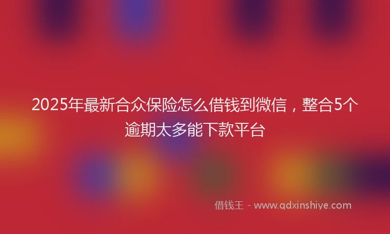 2025年最新合众保险怎么借钱到微信，整合5个逾期太多能下款平台