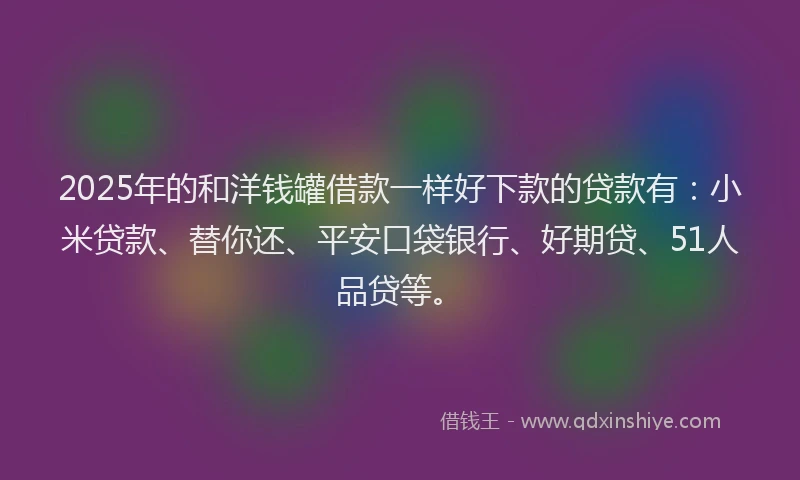 2025年的和洋钱罐借款一样好下款的贷款有：小米贷款、替你还、平安口袋银行、好期贷、51人品贷等。