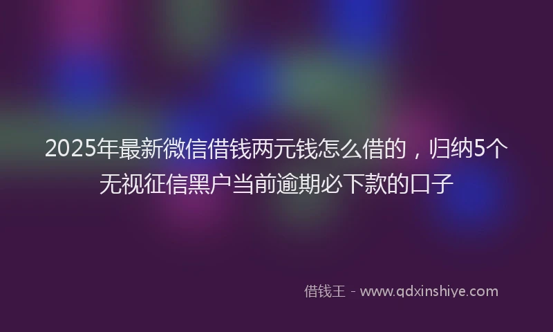 2025年最新微信借钱两元钱怎么借的，归纳5个无视征信黑户当前逾期必下款的口子