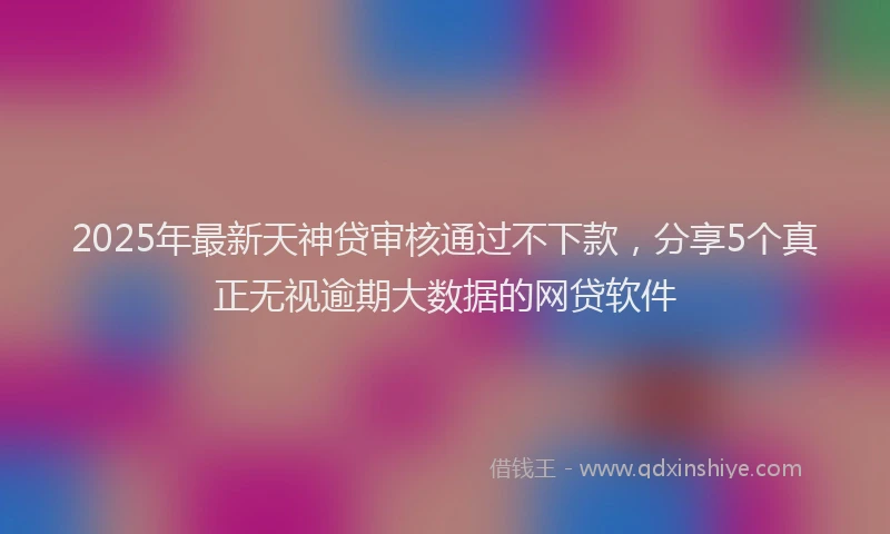 2025年最新天神贷审核通过不下款，分享5个真正无视逾期大数据的网贷软件