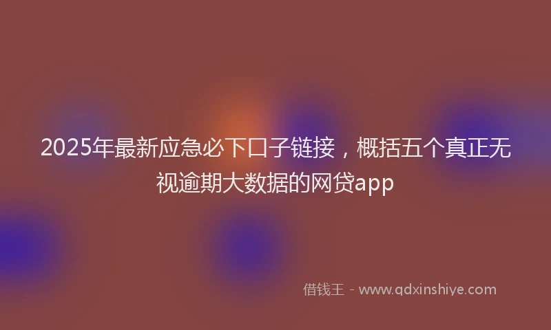 2025年最新应急必下口子链接，概括五个真正无视逾期大数据的网贷app
