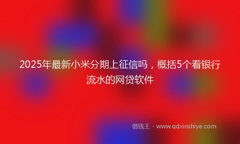 2025年最新小米分期上征信吗，概括5个看银行流水的网贷软件