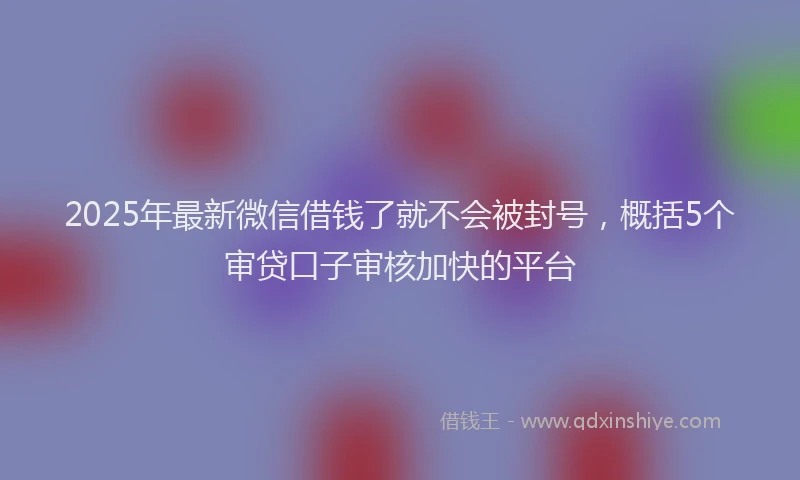2025年最新微信借钱了就不会被封号，概括5个审贷口子审核加快的平台