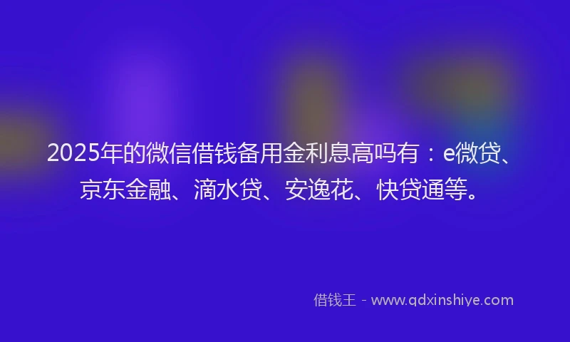 2025年的微信借钱备用金利息高吗有：e微贷、京东金融、滴水贷、安逸花、快贷通等。