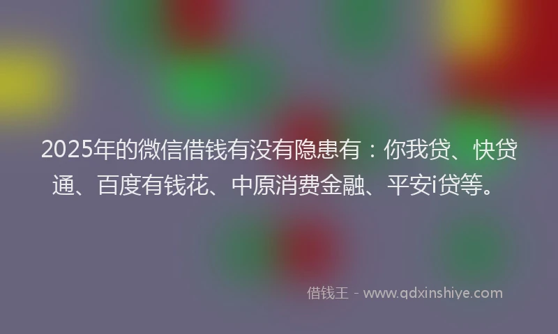 2025年的微信借钱有没有隐患有：你我贷、快贷通、百度有钱花、中原消费金融、平安i贷等。