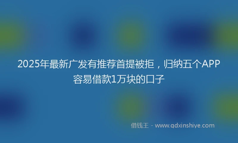 2025年最新广发有推荐首提被拒，归纳五个APP容易借款1万块的口子