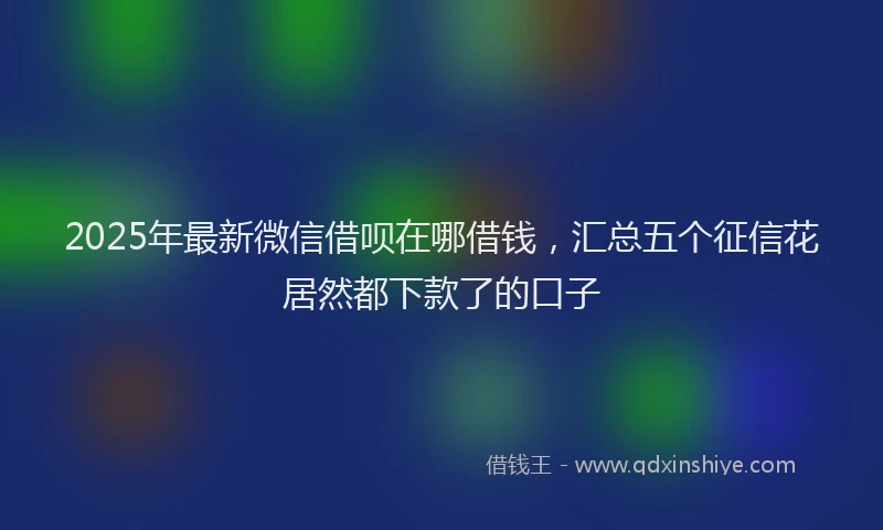 2025年最新微信借呗在哪借钱，汇总五个征信花居然都下款了的口子