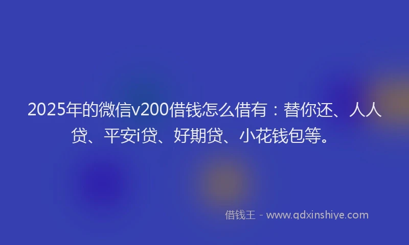 2025年的微信v200借钱怎么借有：替你还、人人贷、平安i贷、好期贷、小花钱包等。