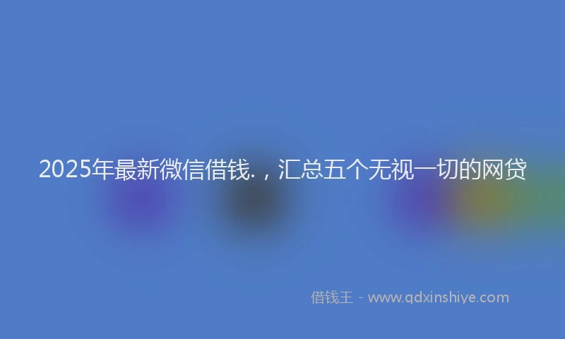 2025年最新微信借钱.，汇总五个无视一切的网贷