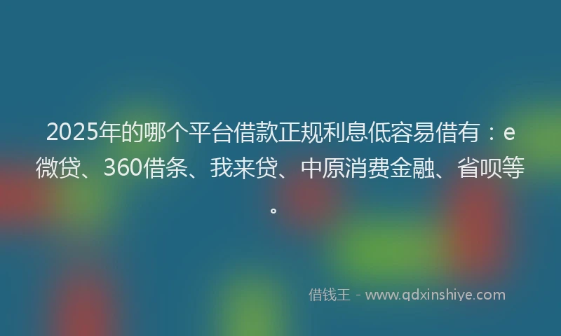 2025年的哪个平台借款正规利息低容易借有：e微贷、360借条、我来贷、中原消费金融、省呗等。