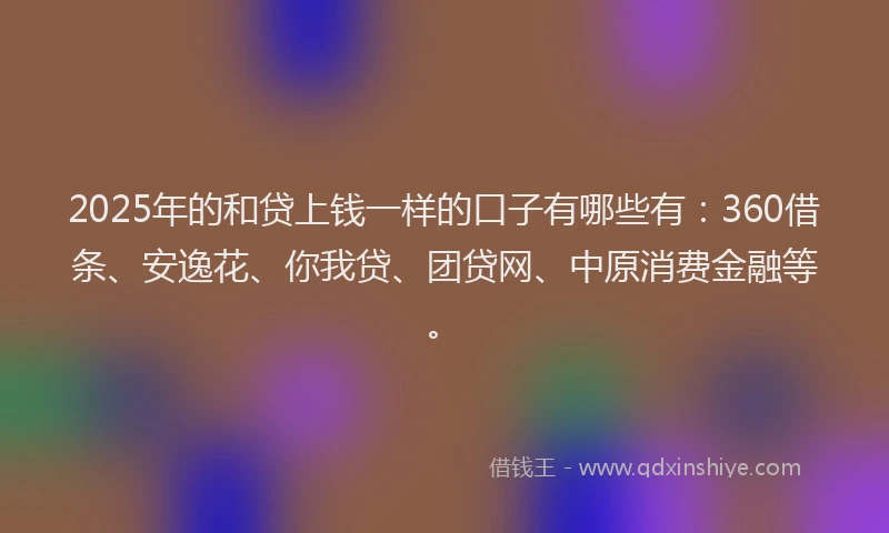 2025年的和贷上钱一样的口子有哪些有：360借条、安逸花、你我贷、团贷网、中原消费金融等。