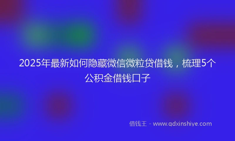 2025年最新如何隐藏微信微粒贷借钱，梳理5个公积金借钱口子
