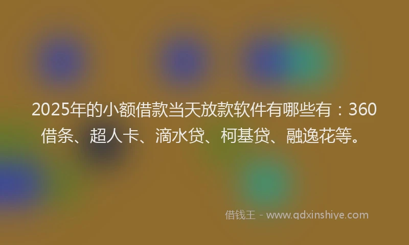 2025年的小额借款当天放款软件有哪些有：360借条、超人卡、滴水贷、柯基贷、融逸花等。