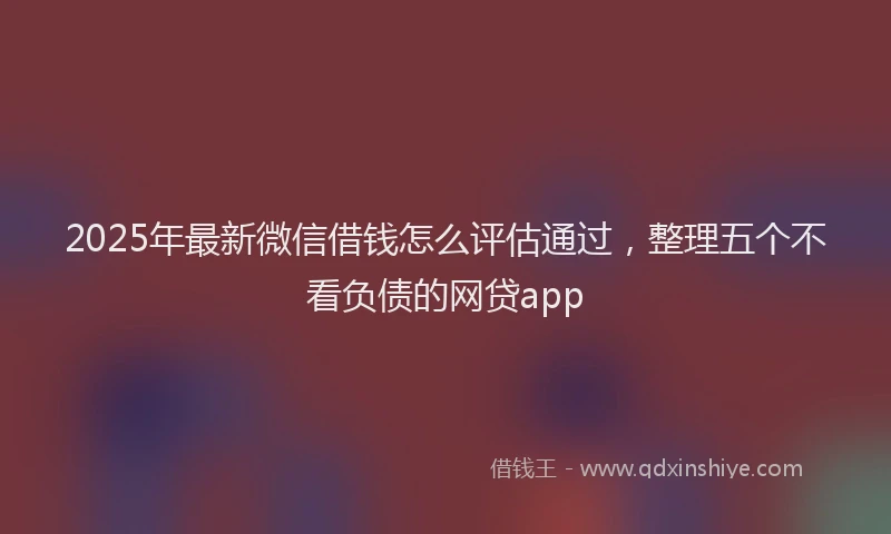 2025年最新微信借钱怎么评估通过，整理五个不看负债的网贷app