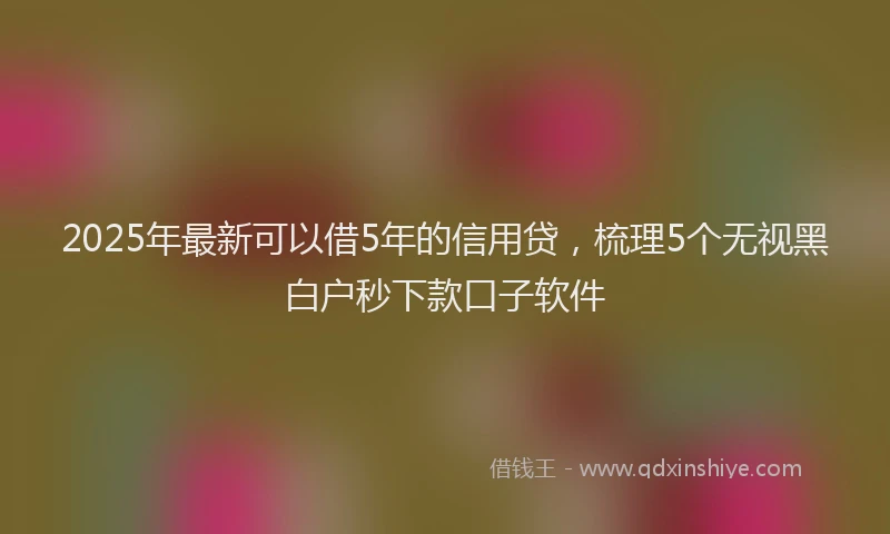 2025年最新可以借5年的信用贷，梳理5个无视黑白户秒下款口子软件