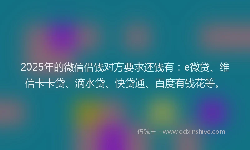 2025年的微信借钱对方要求还钱有：e微贷、维信卡卡贷、滴水贷、快贷通、百度有钱花等。