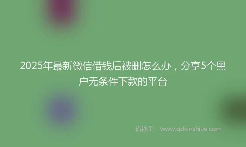 2025年最新微信借钱后被删怎么办，分享5个黑户无条件下款的平台
