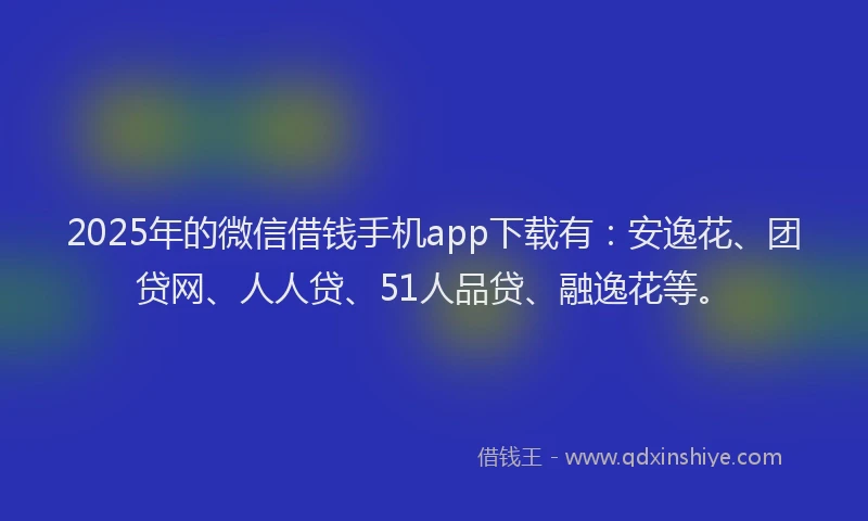 2025年的微信借钱手机app下载有：安逸花、团贷网、人人贷、51人品贷、融逸花等。