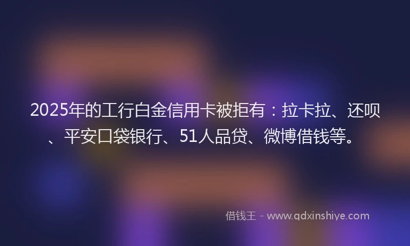 2025年的工行白金信用卡被拒有：拉卡拉、还呗、平安口袋银行、51人品贷、微博借钱等。