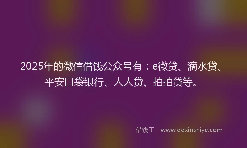 2025年的微信借钱公众号有：e微贷、滴水贷、平安口袋银行、人人贷、拍拍贷等。