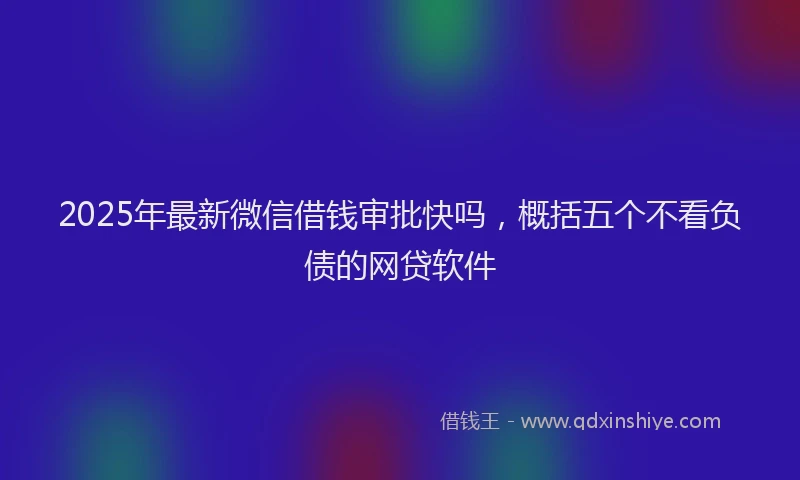 2025年最新微信借钱审批快吗，概括五个不看负债的网贷软件