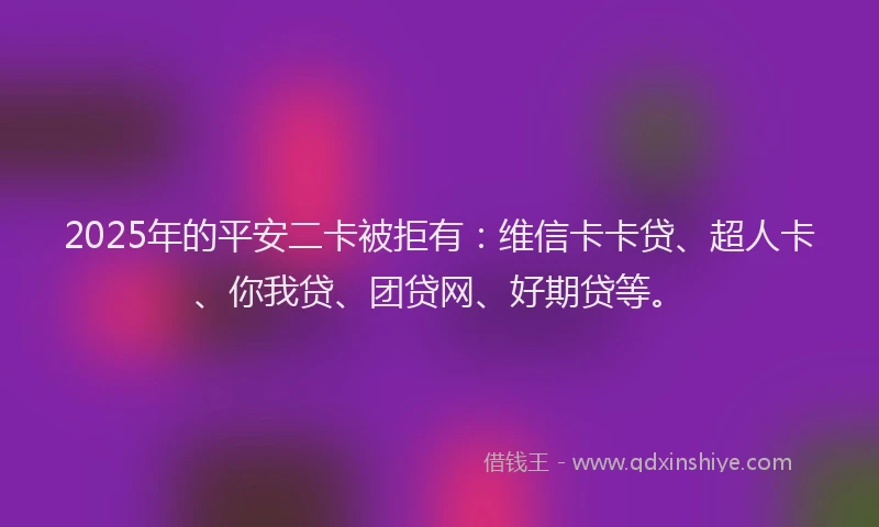 2025年的平安二卡被拒有：维信卡卡贷、超人卡、你我贷、团贷网、好期贷等。