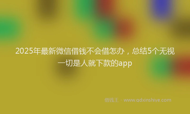 2025年最新微信借钱不会借怎办，总结5个无视一切是人就下款的app