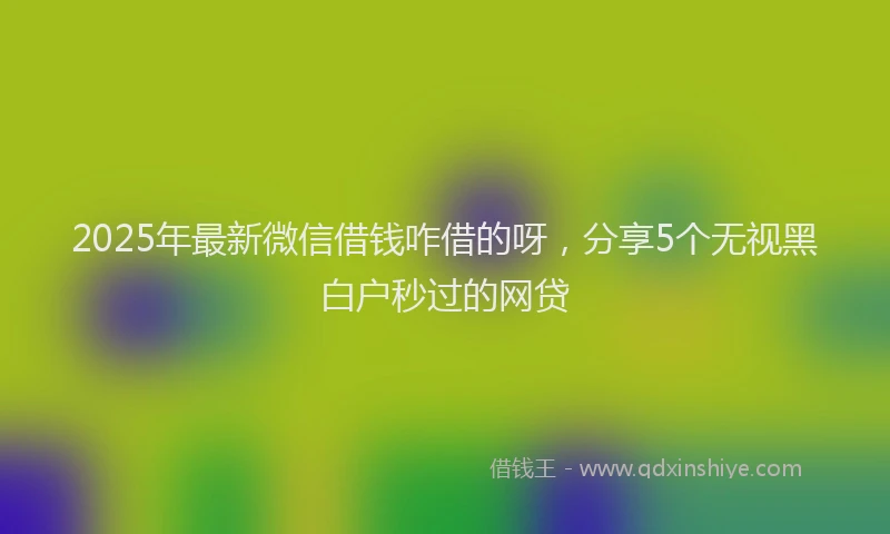 2025年最新微信借钱咋借的呀，分享5个无视黑白户秒过的网贷