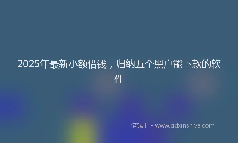 2025年最新小额借钱，归纳五个黑户能下款的软件