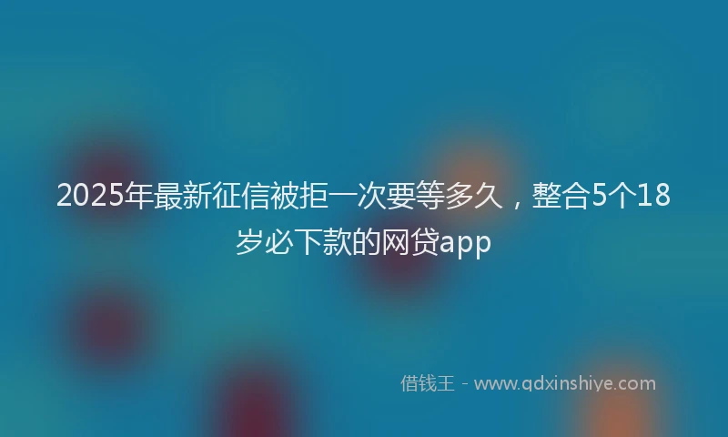 2025年最新征信被拒一次要等多久，整合5个18岁必下款的网贷app