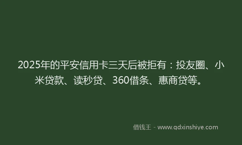 2025年的平安信用卡三天后被拒有：投友圈、小米贷款、读秒贷、360借条、惠商贷等。
