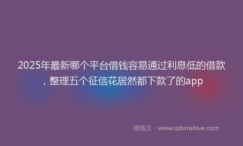 2025年最新哪个平台借钱容易通过利息低的借款，整理五个征信花居然都下款了的app