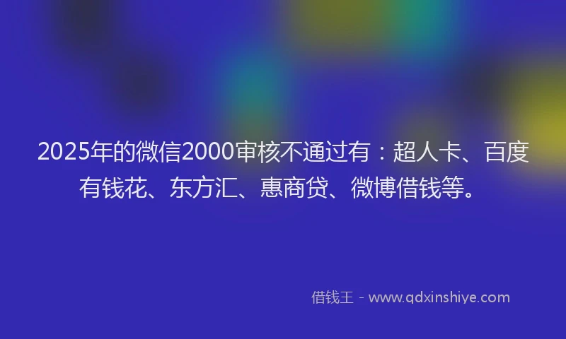 2025年的微信2000审核不通过有：超人卡、百度有钱花、东方汇、惠商贷、微博借钱等。