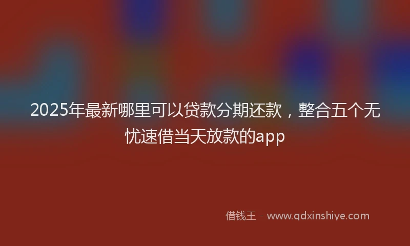 2025年最新哪里可以贷款分期还款，整合五个无忧速借当天放款的app