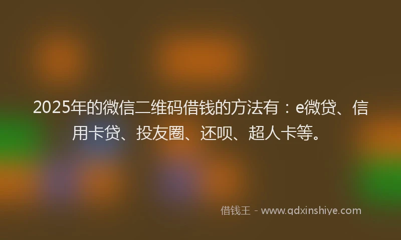 2025年的微信二维码借钱的方法有：e微贷、信用卡贷、投友圈、还呗、超人卡等。