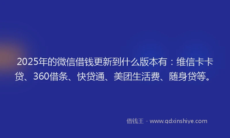 2025年的微信借钱更新到什么版本有：维信卡卡贷、360借条、快贷通、美团生活费、随身贷等。