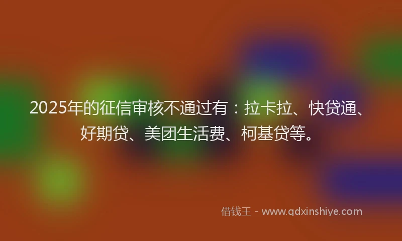 2025年的征信审核不通过有：拉卡拉、快贷通、好期贷、美团生活费、柯基贷等。