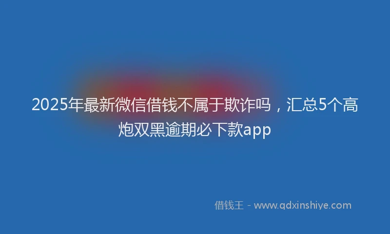 2025年最新微信借钱不属于欺诈吗，汇总5个高炮双黑逾期必下款app